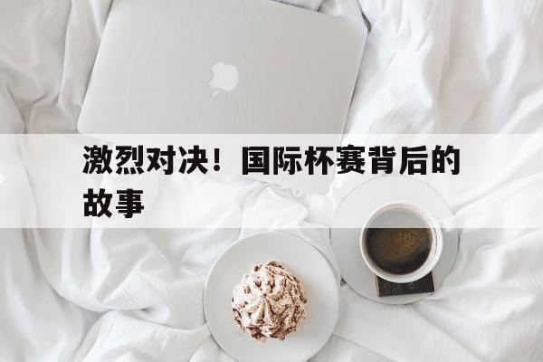 激烈对决！国际杯赛背后的故事