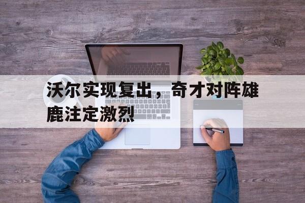关于沃尔实现复出，奇才对阵雄鹿注定激烈的信息