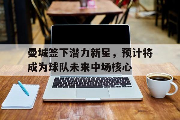 曼城签下潜力新星，预计将成为球队未来中场核心的简单介绍