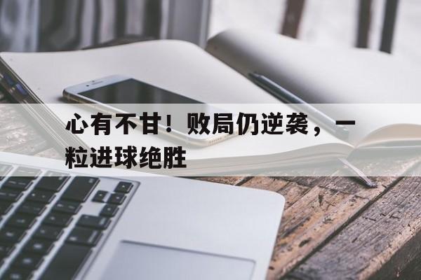 心有不甘！败局仍逆袭，一粒进球绝胜的简单介绍