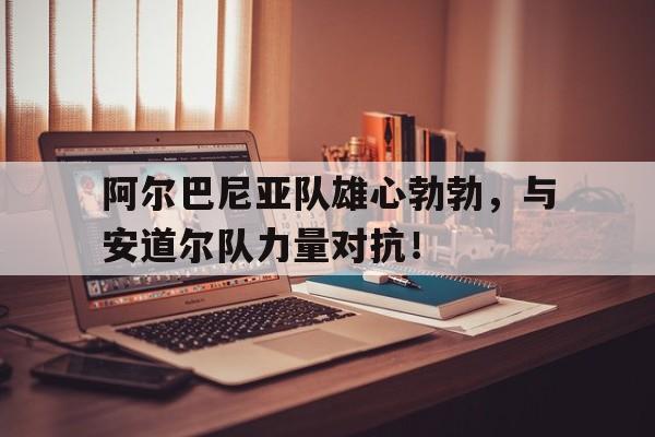 阿尔巴尼亚队雄心勃勃，与安道尔队力量对抗！的简单介绍