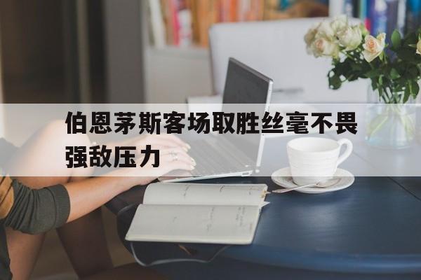 关于伯恩茅斯客场取胜丝毫不畏强敌压力的信息