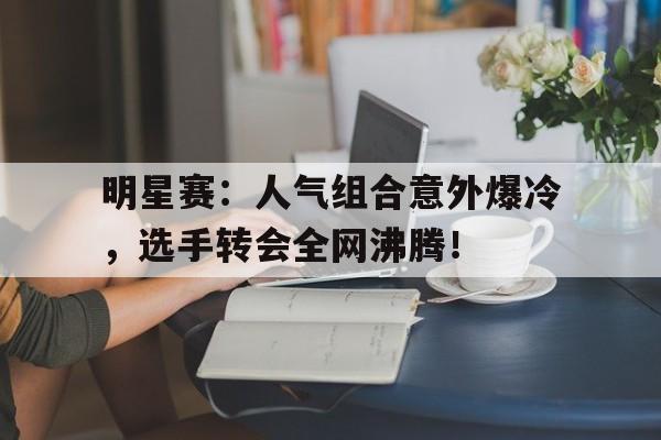 明星赛：人气组合意外爆冷，选手转会全网沸腾！