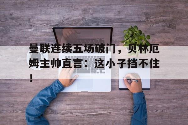 曼联连续五场破门，贝林厄姆主帅直言：这小子挡不住！