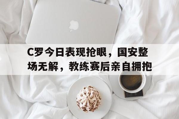 C罗今日表现抢眼，国安整场无解，教练赛后亲自拥抱