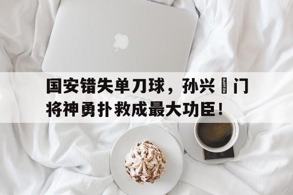国安错失单刀球，孙兴慜门将神勇扑救成最大功臣！孙兴慜最新比赛