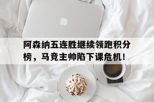 阿森纳五连胜继续领跑积分榜，马竞主帅陷下课危机！阿森纳现任主教练是谁